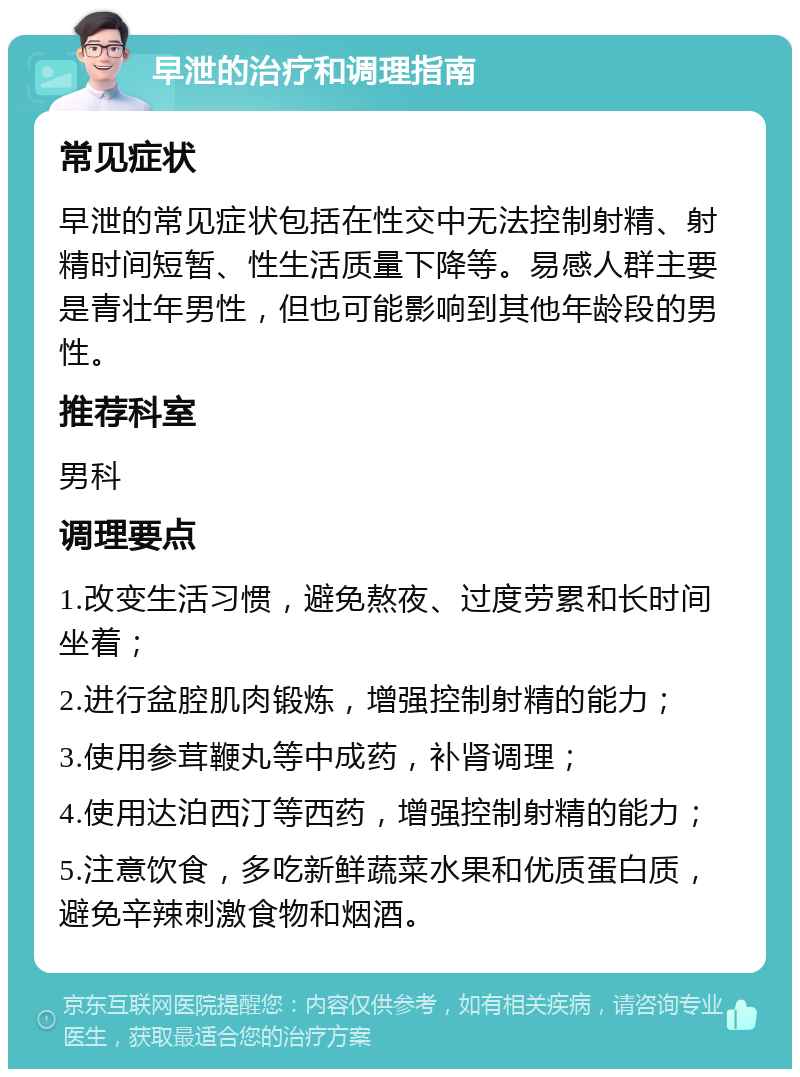 早泄的治疗和调理指南 常见症状 早泄的常见症状包括在性交中无法控制射精、射精时间短暂、性生活质量下降等。易感人群主要是青壮年男性，但也可能影响到其他年龄段的男性。 推荐科室 男科 调理要点 1.改变生活习惯，避免熬夜、过度劳累和长时间坐着； 2.进行盆腔肌肉锻炼，增强控制射精的能力； 3.使用参茸鞭丸等中成药，补肾调理； 4.使用达泊西汀等西药，增强控制射精的能力； 5.注意饮食，多吃新鲜蔬菜水果和优质蛋白质，避免辛辣刺激食物和烟酒。