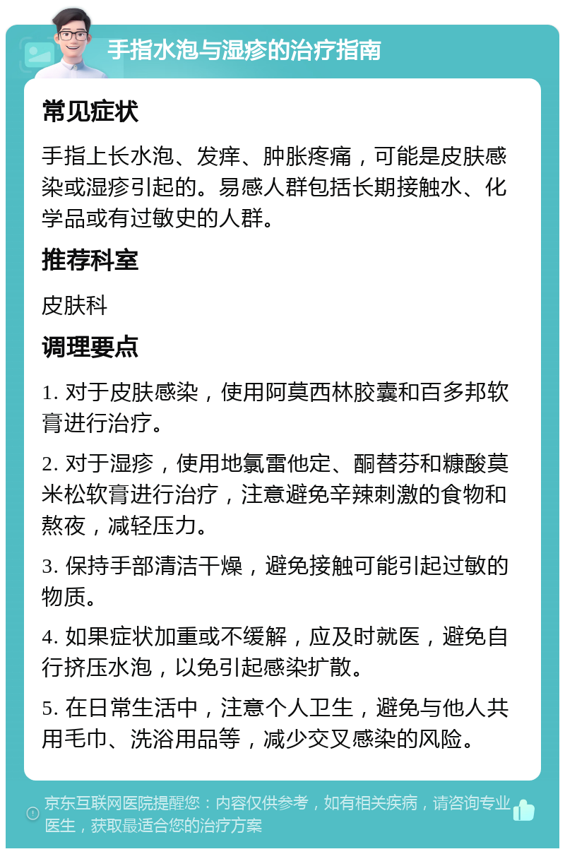 手指水泡与湿疹的治疗指南 常见症状 手指上长水泡、发痒、肿胀疼痛，可能是皮肤感染或湿疹引起的。易感人群包括长期接触水、化学品或有过敏史的人群。 推荐科室 皮肤科 调理要点 1. 对于皮肤感染，使用阿莫西林胶囊和百多邦软膏进行治疗。 2. 对于湿疹，使用地氯雷他定、酮替芬和糠酸莫米松软膏进行治疗，注意避免辛辣刺激的食物和熬夜，减轻压力。 3. 保持手部清洁干燥，避免接触可能引起过敏的物质。 4. 如果症状加重或不缓解，应及时就医，避免自行挤压水泡，以免引起感染扩散。 5. 在日常生活中，注意个人卫生，避免与他人共用毛巾、洗浴用品等，减少交叉感染的风险。