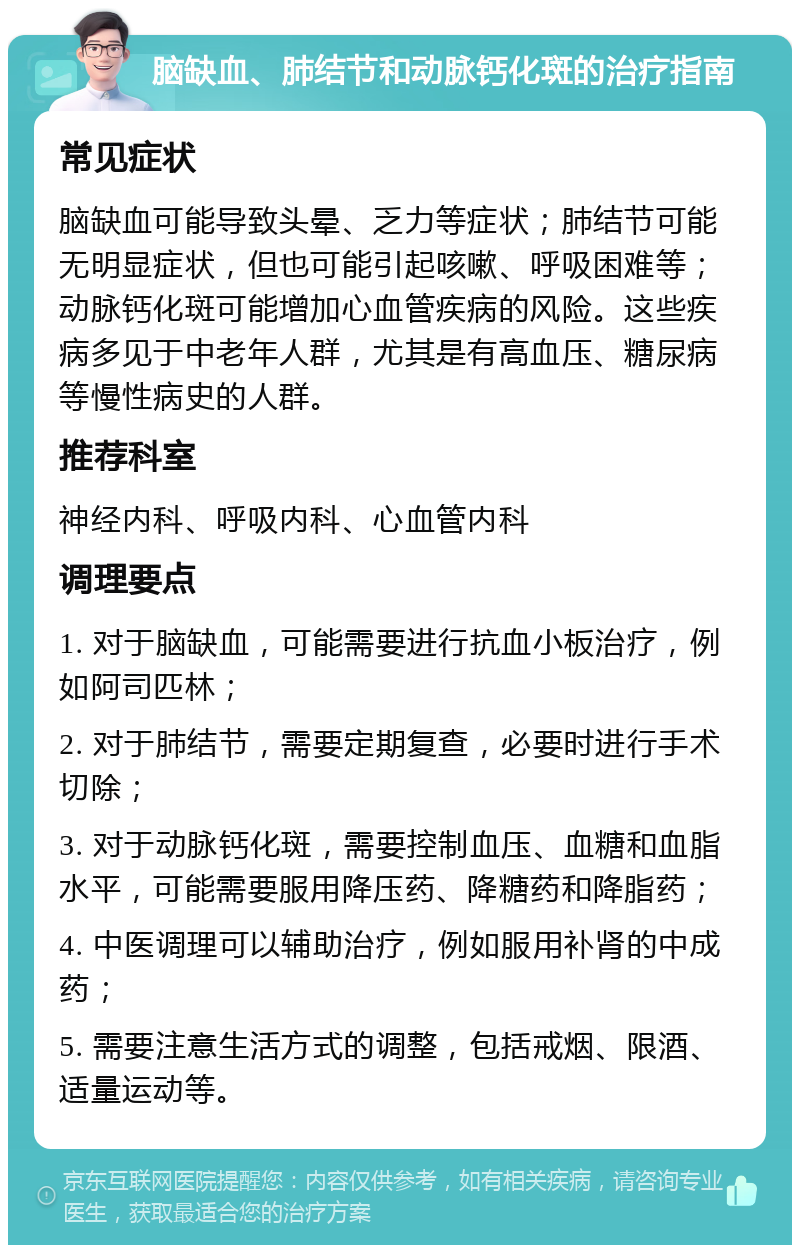 脑缺血、肺结节和动脉钙化斑的治疗指南 常见症状 脑缺血可能导致头晕、乏力等症状；肺结节可能无明显症状，但也可能引起咳嗽、呼吸困难等；动脉钙化斑可能增加心血管疾病的风险。这些疾病多见于中老年人群，尤其是有高血压、糖尿病等慢性病史的人群。 推荐科室 神经内科、呼吸内科、心血管内科 调理要点 1. 对于脑缺血，可能需要进行抗血小板治疗，例如阿司匹林； 2. 对于肺结节，需要定期复查，必要时进行手术切除； 3. 对于动脉钙化斑，需要控制血压、血糖和血脂水平，可能需要服用降压药、降糖药和降脂药； 4. 中医调理可以辅助治疗，例如服用补肾的中成药； 5. 需要注意生活方式的调整，包括戒烟、限酒、适量运动等。