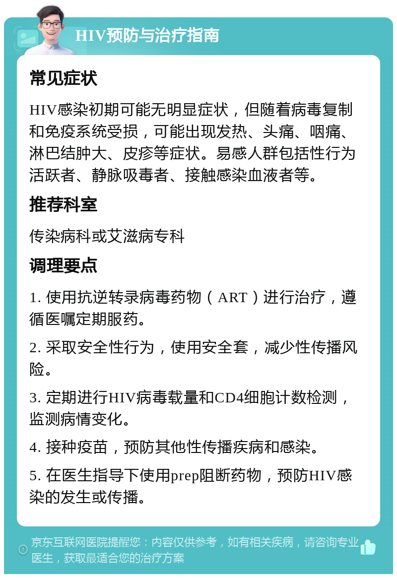 HIV预防与治疗指南 常见症状 HIV感染初期可能无明显症状，但随着病毒复制和免疫系统受损，可能出现发热、头痛、咽痛、淋巴结肿大、皮疹等症状。易感人群包括性行为活跃者、静脉吸毒者、接触感染血液者等。 推荐科室 传染病科或艾滋病专科 调理要点 1. 使用抗逆转录病毒药物（ART）进行治疗，遵循医嘱定期服药。 2. 采取安全性行为，使用安全套，减少性传播风险。 3. 定期进行HIV病毒载量和CD4细胞计数检测，监测病情变化。 4. 接种疫苗，预防其他性传播疾病和感染。 5. 在医生指导下使用prep阻断药物，预防HIV感染的发生或传播。