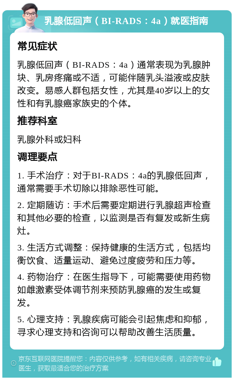 乳腺低回声（BI-RADS：4a）就医指南 常见症状 乳腺低回声（BI-RADS：4a）通常表现为乳腺肿块、乳房疼痛或不适，可能伴随乳头溢液或皮肤改变。易感人群包括女性，尤其是40岁以上的女性和有乳腺癌家族史的个体。 推荐科室 乳腺外科或妇科 调理要点 1. 手术治疗：对于BI-RADS：4a的乳腺低回声，通常需要手术切除以排除恶性可能。 2. 定期随访：手术后需要定期进行乳腺超声检查和其他必要的检查，以监测是否有复发或新生病灶。 3. 生活方式调整：保持健康的生活方式，包括均衡饮食、适量运动、避免过度疲劳和压力等。 4. 药物治疗：在医生指导下，可能需要使用药物如雌激素受体调节剂来预防乳腺癌的发生或复发。 5. 心理支持：乳腺疾病可能会引起焦虑和抑郁，寻求心理支持和咨询可以帮助改善生活质量。