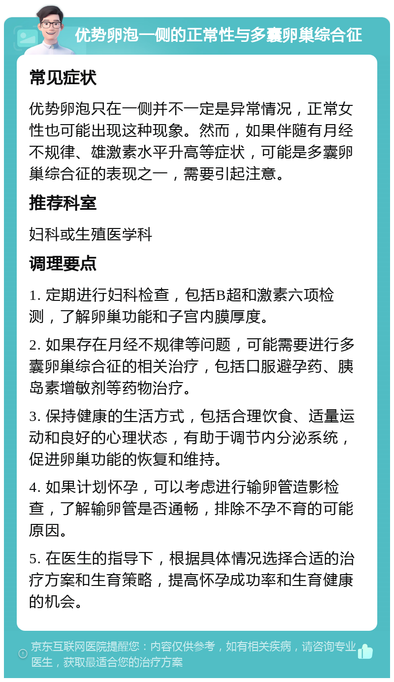 优势卵泡一侧的正常性与多囊卵巢综合征 常见症状 优势卵泡只在一侧并不一定是异常情况，正常女性也可能出现这种现象。然而，如果伴随有月经不规律、雄激素水平升高等症状，可能是多囊卵巢综合征的表现之一，需要引起注意。 推荐科室 妇科或生殖医学科 调理要点 1. 定期进行妇科检查，包括B超和激素六项检测，了解卵巢功能和子宫内膜厚度。 2. 如果存在月经不规律等问题，可能需要进行多囊卵巢综合征的相关治疗，包括口服避孕药、胰岛素增敏剂等药物治疗。 3. 保持健康的生活方式，包括合理饮食、适量运动和良好的心理状态，有助于调节内分泌系统，促进卵巢功能的恢复和维持。 4. 如果计划怀孕，可以考虑进行输卵管造影检查，了解输卵管是否通畅，排除不孕不育的可能原因。 5. 在医生的指导下，根据具体情况选择合适的治疗方案和生育策略，提高怀孕成功率和生育健康的机会。