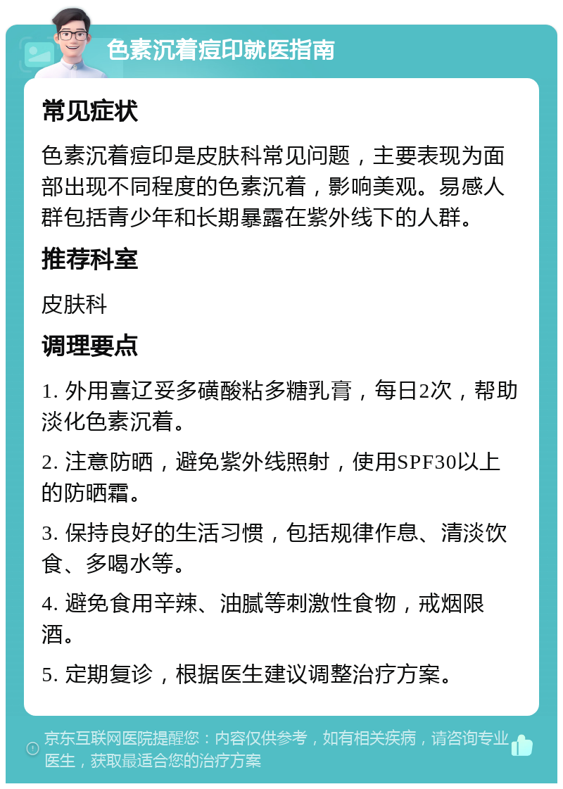 色素沉着痘印就医指南 常见症状 色素沉着痘印是皮肤科常见问题，主要表现为面部出现不同程度的色素沉着，影响美观。易感人群包括青少年和长期暴露在紫外线下的人群。 推荐科室 皮肤科 调理要点 1. 外用喜辽妥多磺酸粘多糖乳膏，每日2次，帮助淡化色素沉着。 2. 注意防晒，避免紫外线照射，使用SPF30以上的防晒霜。 3. 保持良好的生活习惯，包括规律作息、清淡饮食、多喝水等。 4. 避免食用辛辣、油腻等刺激性食物，戒烟限酒。 5. 定期复诊，根据医生建议调整治疗方案。