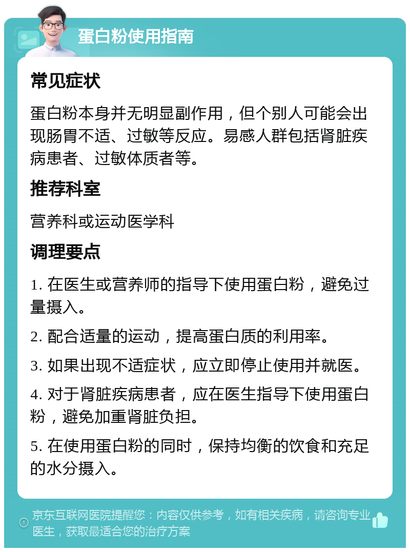 蛋白粉使用指南 常见症状 蛋白粉本身并无明显副作用，但个别人可能会出现肠胃不适、过敏等反应。易感人群包括肾脏疾病患者、过敏体质者等。 推荐科室 营养科或运动医学科 调理要点 1. 在医生或营养师的指导下使用蛋白粉，避免过量摄入。 2. 配合适量的运动，提高蛋白质的利用率。 3. 如果出现不适症状，应立即停止使用并就医。 4. 对于肾脏疾病患者，应在医生指导下使用蛋白粉，避免加重肾脏负担。 5. 在使用蛋白粉的同时，保持均衡的饮食和充足的水分摄入。