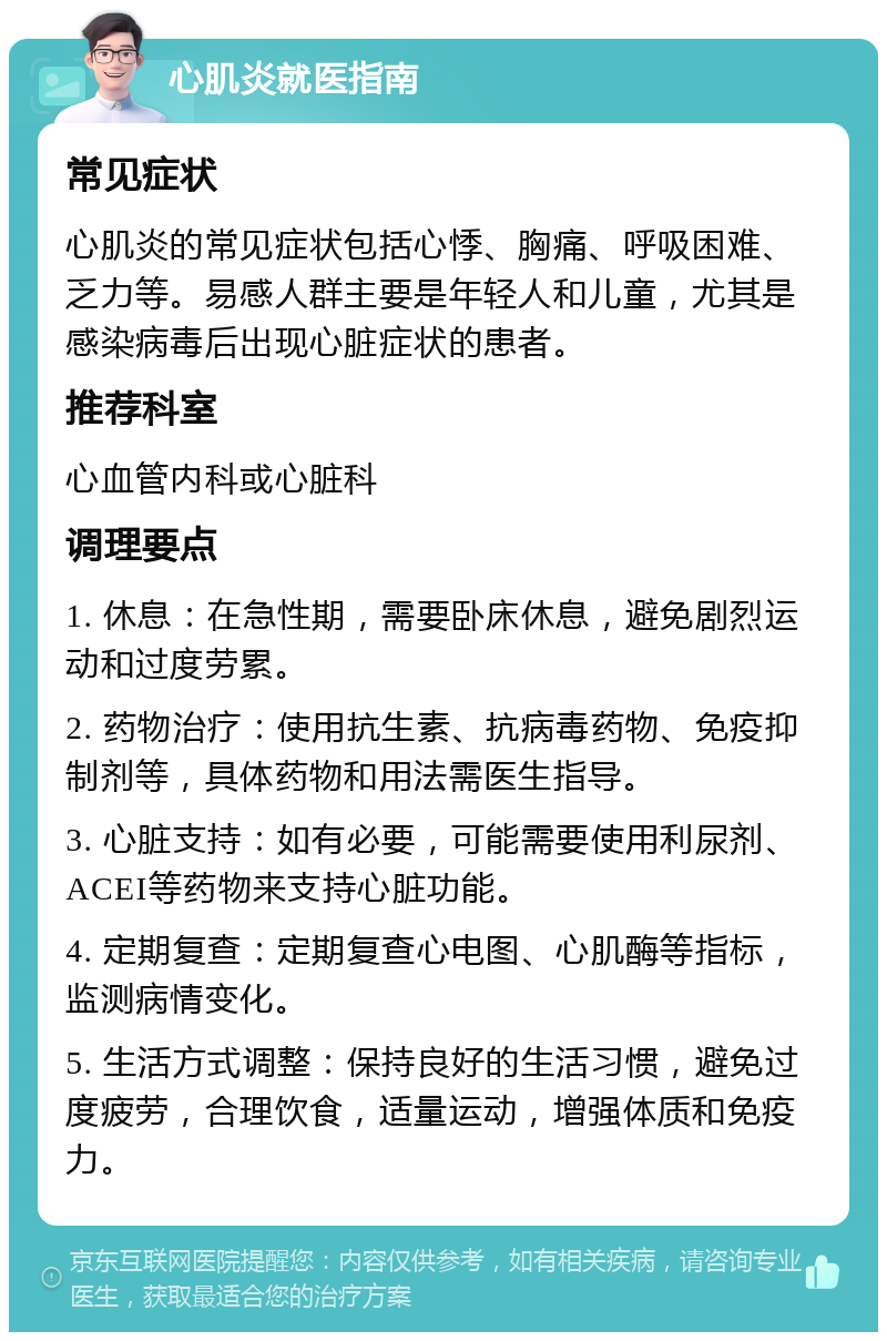 心肌炎就医指南 常见症状 心肌炎的常见症状包括心悸、胸痛、呼吸困难、乏力等。易感人群主要是年轻人和儿童，尤其是感染病毒后出现心脏症状的患者。 推荐科室 心血管内科或心脏科 调理要点 1. 休息：在急性期，需要卧床休息，避免剧烈运动和过度劳累。 2. 药物治疗：使用抗生素、抗病毒药物、免疫抑制剂等，具体药物和用法需医生指导。 3. 心脏支持：如有必要，可能需要使用利尿剂、ACEI等药物来支持心脏功能。 4. 定期复查：定期复查心电图、心肌酶等指标，监测病情变化。 5. 生活方式调整：保持良好的生活习惯，避免过度疲劳，合理饮食，适量运动，增强体质和免疫力。