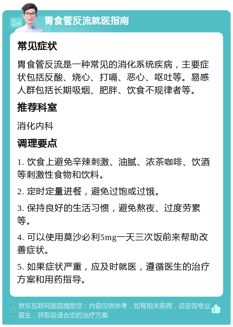 胃食管反流就医指南 常见症状 胃食管反流是一种常见的消化系统疾病，主要症状包括反酸、烧心、打嗝、恶心、呕吐等。易感人群包括长期吸烟、肥胖、饮食不规律者等。 推荐科室 消化内科 调理要点 1. 饮食上避免辛辣刺激、油腻、浓茶咖啡、饮酒等刺激性食物和饮料。 2. 定时定量进餐，避免过饱或过饿。 3. 保持良好的生活习惯，避免熬夜、过度劳累等。 4. 可以使用莫沙必利5mg一天三次饭前来帮助改善症状。 5. 如果症状严重，应及时就医，遵循医生的治疗方案和用药指导。