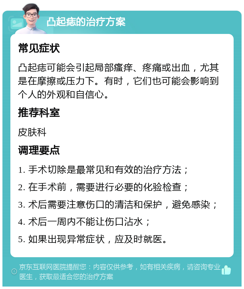 凸起痣的治疗方案 常见症状 凸起痣可能会引起局部瘙痒、疼痛或出血，尤其是在摩擦或压力下。有时，它们也可能会影响到个人的外观和自信心。 推荐科室 皮肤科 调理要点 1. 手术切除是最常见和有效的治疗方法； 2. 在手术前，需要进行必要的化验检查； 3. 术后需要注意伤口的清洁和保护，避免感染； 4. 术后一周内不能让伤口沾水； 5. 如果出现异常症状，应及时就医。