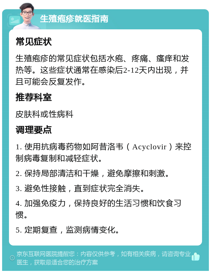 生殖疱疹就医指南 常见症状 生殖疱疹的常见症状包括水疱、疼痛、瘙痒和发热等。这些症状通常在感染后2-12天内出现，并且可能会反复发作。 推荐科室 皮肤科或性病科 调理要点 1. 使用抗病毒药物如阿昔洛韦（Acyclovir）来控制病毒复制和减轻症状。 2. 保持局部清洁和干燥，避免摩擦和刺激。 3. 避免性接触，直到症状完全消失。 4. 加强免疫力，保持良好的生活习惯和饮食习惯。 5. 定期复查，监测病情变化。