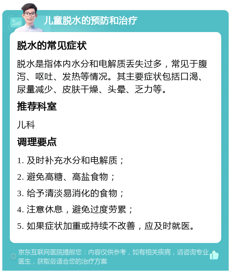 儿童脱水的预防和治疗 脱水的常见症状 脱水是指体内水分和电解质丢失过多，常见于腹泻、呕吐、发热等情况。其主要症状包括口渴、尿量减少、皮肤干燥、头晕、乏力等。 推荐科室 儿科 调理要点 1. 及时补充水分和电解质； 2. 避免高糖、高盐食物； 3. 给予清淡易消化的食物； 4. 注意休息，避免过度劳累； 5. 如果症状加重或持续不改善，应及时就医。