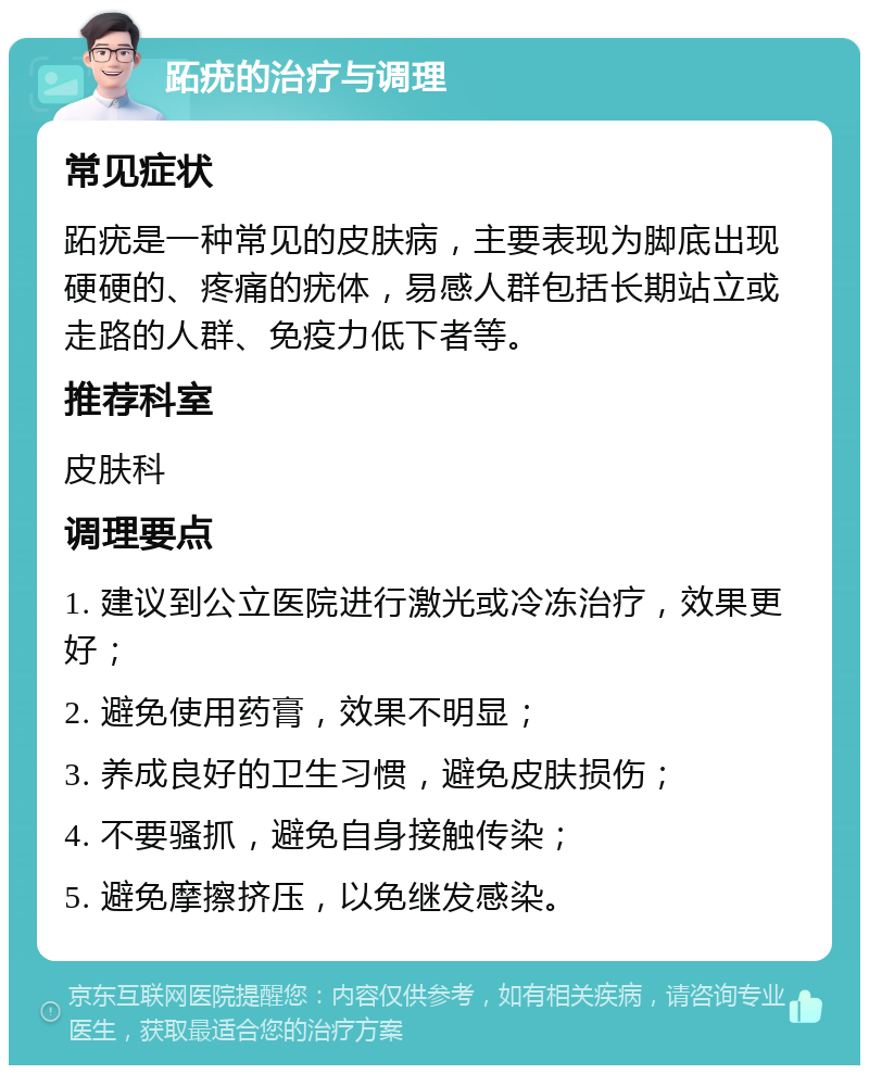 跖疣的治疗与调理 常见症状 跖疣是一种常见的皮肤病，主要表现为脚底出现硬硬的、疼痛的疣体，易感人群包括长期站立或走路的人群、免疫力低下者等。 推荐科室 皮肤科 调理要点 1. 建议到公立医院进行激光或冷冻治疗，效果更好； 2. 避免使用药膏，效果不明显； 3. 养成良好的卫生习惯，避免皮肤损伤； 4. 不要骚抓，避免自身接触传染； 5. 避免摩擦挤压，以免继发感染。