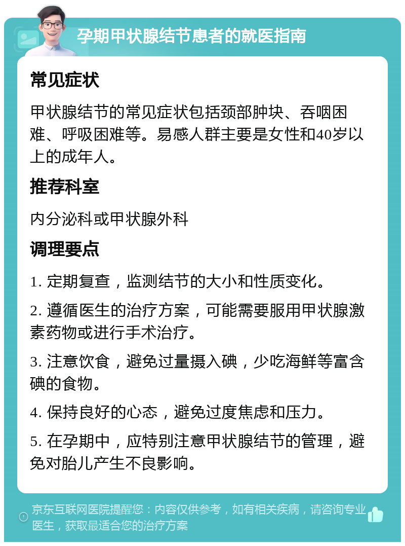 孕期甲状腺结节患者的就医指南 常见症状 甲状腺结节的常见症状包括颈部肿块、吞咽困难、呼吸困难等。易感人群主要是女性和40岁以上的成年人。 推荐科室 内分泌科或甲状腺外科 调理要点 1. 定期复查，监测结节的大小和性质变化。 2. 遵循医生的治疗方案，可能需要服用甲状腺激素药物或进行手术治疗。 3. 注意饮食，避免过量摄入碘，少吃海鲜等富含碘的食物。 4. 保持良好的心态，避免过度焦虑和压力。 5. 在孕期中，应特别注意甲状腺结节的管理，避免对胎儿产生不良影响。