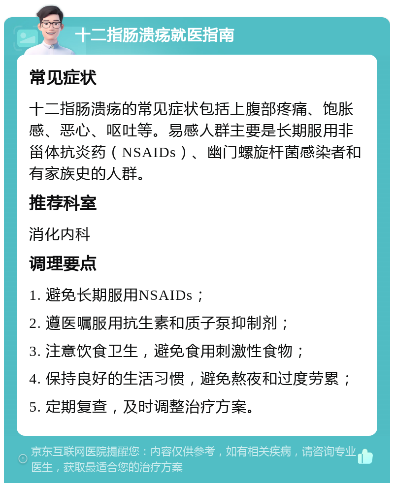 十二指肠溃疡就医指南 常见症状 十二指肠溃疡的常见症状包括上腹部疼痛、饱胀感、恶心、呕吐等。易感人群主要是长期服用非甾体抗炎药（NSAIDs）、幽门螺旋杆菌感染者和有家族史的人群。 推荐科室 消化内科 调理要点 1. 避免长期服用NSAIDs； 2. 遵医嘱服用抗生素和质子泵抑制剂； 3. 注意饮食卫生，避免食用刺激性食物； 4. 保持良好的生活习惯，避免熬夜和过度劳累； 5. 定期复查，及时调整治疗方案。