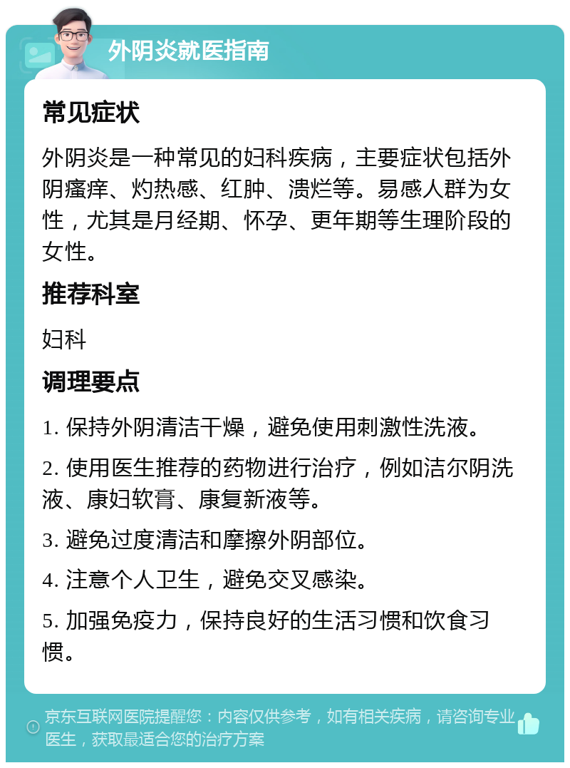 外阴炎就医指南 常见症状 外阴炎是一种常见的妇科疾病，主要症状包括外阴瘙痒、灼热感、红肿、溃烂等。易感人群为女性，尤其是月经期、怀孕、更年期等生理阶段的女性。 推荐科室 妇科 调理要点 1. 保持外阴清洁干燥，避免使用刺激性洗液。 2. 使用医生推荐的药物进行治疗，例如洁尔阴洗液、康妇软膏、康复新液等。 3. 避免过度清洁和摩擦外阴部位。 4. 注意个人卫生，避免交叉感染。 5. 加强免疫力，保持良好的生活习惯和饮食习惯。