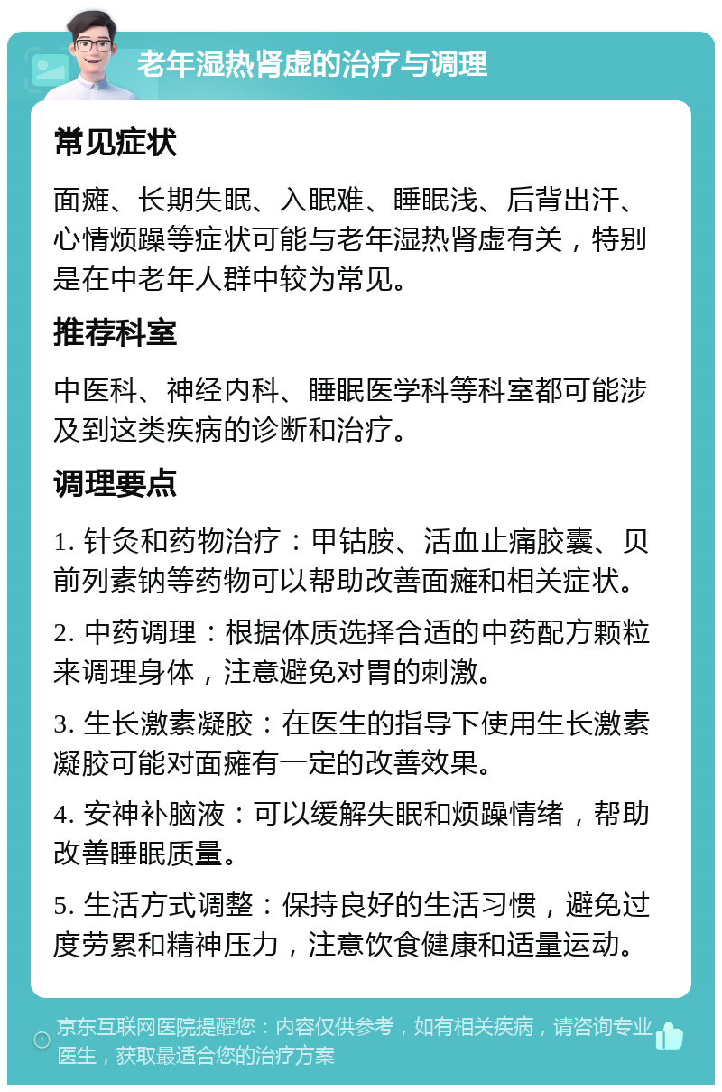 老年湿热肾虚的治疗与调理 常见症状 面瘫、长期失眠、入眠难、睡眠浅、后背出汗、心情烦躁等症状可能与老年湿热肾虚有关，特别是在中老年人群中较为常见。 推荐科室 中医科、神经内科、睡眠医学科等科室都可能涉及到这类疾病的诊断和治疗。 调理要点 1. 针灸和药物治疗：甲钴胺、活血止痛胶囊、贝前列素钠等药物可以帮助改善面瘫和相关症状。 2. 中药调理：根据体质选择合适的中药配方颗粒来调理身体，注意避免对胃的刺激。 3. 生长激素凝胶：在医生的指导下使用生长激素凝胶可能对面瘫有一定的改善效果。 4. 安神补脑液：可以缓解失眠和烦躁情绪，帮助改善睡眠质量。 5. 生活方式调整：保持良好的生活习惯，避免过度劳累和精神压力，注意饮食健康和适量运动。