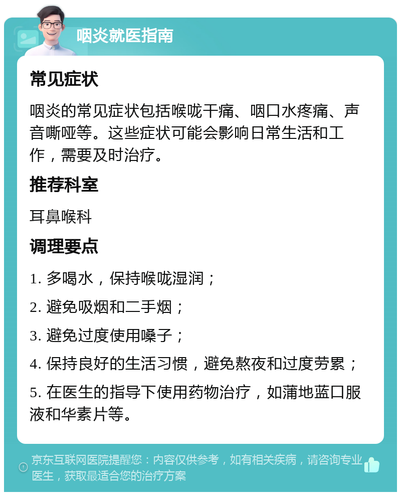 咽炎就医指南 常见症状 咽炎的常见症状包括喉咙干痛、咽口水疼痛、声音嘶哑等。这些症状可能会影响日常生活和工作，需要及时治疗。 推荐科室 耳鼻喉科 调理要点 1. 多喝水，保持喉咙湿润； 2. 避免吸烟和二手烟； 3. 避免过度使用嗓子； 4. 保持良好的生活习惯，避免熬夜和过度劳累； 5. 在医生的指导下使用药物治疗，如蒲地蓝口服液和华素片等。