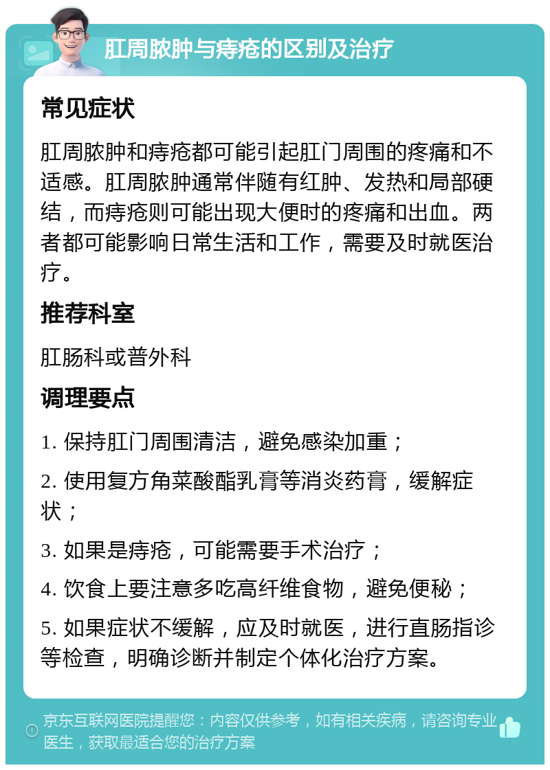 肛周脓肿与痔疮的区别及治疗 常见症状 肛周脓肿和痔疮都可能引起肛门周围的疼痛和不适感。肛周脓肿通常伴随有红肿、发热和局部硬结，而痔疮则可能出现大便时的疼痛和出血。两者都可能影响日常生活和工作，需要及时就医治疗。 推荐科室 肛肠科或普外科 调理要点 1. 保持肛门周围清洁，避免感染加重； 2. 使用复方角菜酸酯乳膏等消炎药膏，缓解症状； 3. 如果是痔疮，可能需要手术治疗； 4. 饮食上要注意多吃高纤维食物，避免便秘； 5. 如果症状不缓解，应及时就医，进行直肠指诊等检查，明确诊断并制定个体化治疗方案。