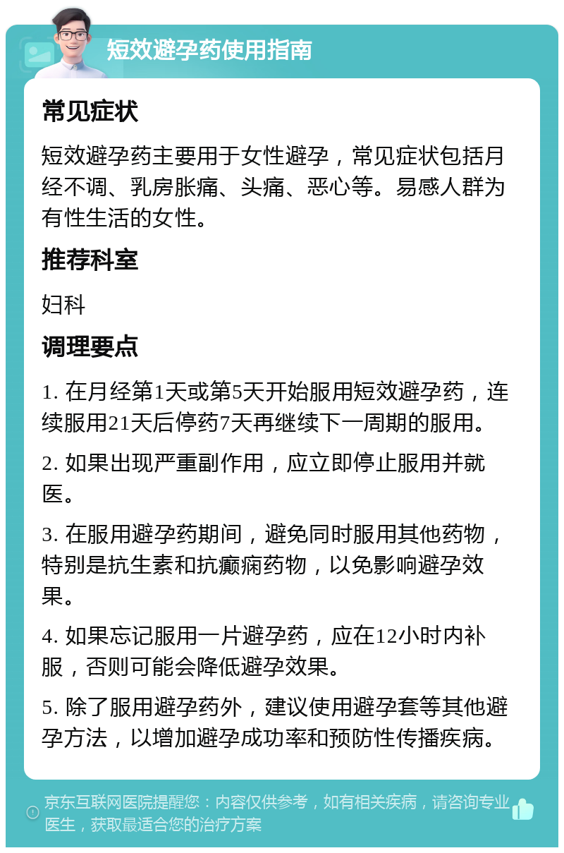 短效避孕药使用指南 常见症状 短效避孕药主要用于女性避孕，常见症状包括月经不调、乳房胀痛、头痛、恶心等。易感人群为有性生活的女性。 推荐科室 妇科 调理要点 1. 在月经第1天或第5天开始服用短效避孕药，连续服用21天后停药7天再继续下一周期的服用。 2. 如果出现严重副作用，应立即停止服用并就医。 3. 在服用避孕药期间，避免同时服用其他药物，特别是抗生素和抗癫痫药物，以免影响避孕效果。 4. 如果忘记服用一片避孕药，应在12小时内补服，否则可能会降低避孕效果。 5. 除了服用避孕药外，建议使用避孕套等其他避孕方法，以增加避孕成功率和预防性传播疾病。