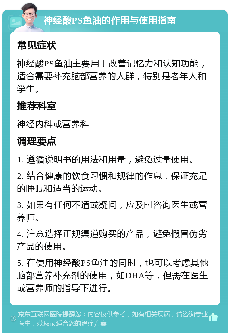 神经酸PS鱼油的作用与使用指南 常见症状 神经酸PS鱼油主要用于改善记忆力和认知功能，适合需要补充脑部营养的人群，特别是老年人和学生。 推荐科室 神经内科或营养科 调理要点 1. 遵循说明书的用法和用量，避免过量使用。 2. 结合健康的饮食习惯和规律的作息，保证充足的睡眠和适当的运动。 3. 如果有任何不适或疑问，应及时咨询医生或营养师。 4. 注意选择正规渠道购买的产品，避免假冒伪劣产品的使用。 5. 在使用神经酸PS鱼油的同时，也可以考虑其他脑部营养补充剂的使用，如DHA等，但需在医生或营养师的指导下进行。