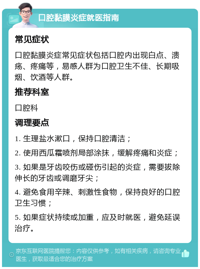 口腔黏膜炎症就医指南 常见症状 口腔黏膜炎症常见症状包括口腔内出现白点、溃疡、疼痛等，易感人群为口腔卫生不佳、长期吸烟、饮酒等人群。 推荐科室 口腔科 调理要点 1. 生理盐水漱口，保持口腔清洁； 2. 使用西瓜霜喷剂局部涂抹，缓解疼痛和炎症； 3. 如果是牙齿咬伤或碰伤引起的炎症，需要拔除伸长的牙齿或调磨牙尖； 4. 避免食用辛辣、刺激性食物，保持良好的口腔卫生习惯； 5. 如果症状持续或加重，应及时就医，避免延误治疗。