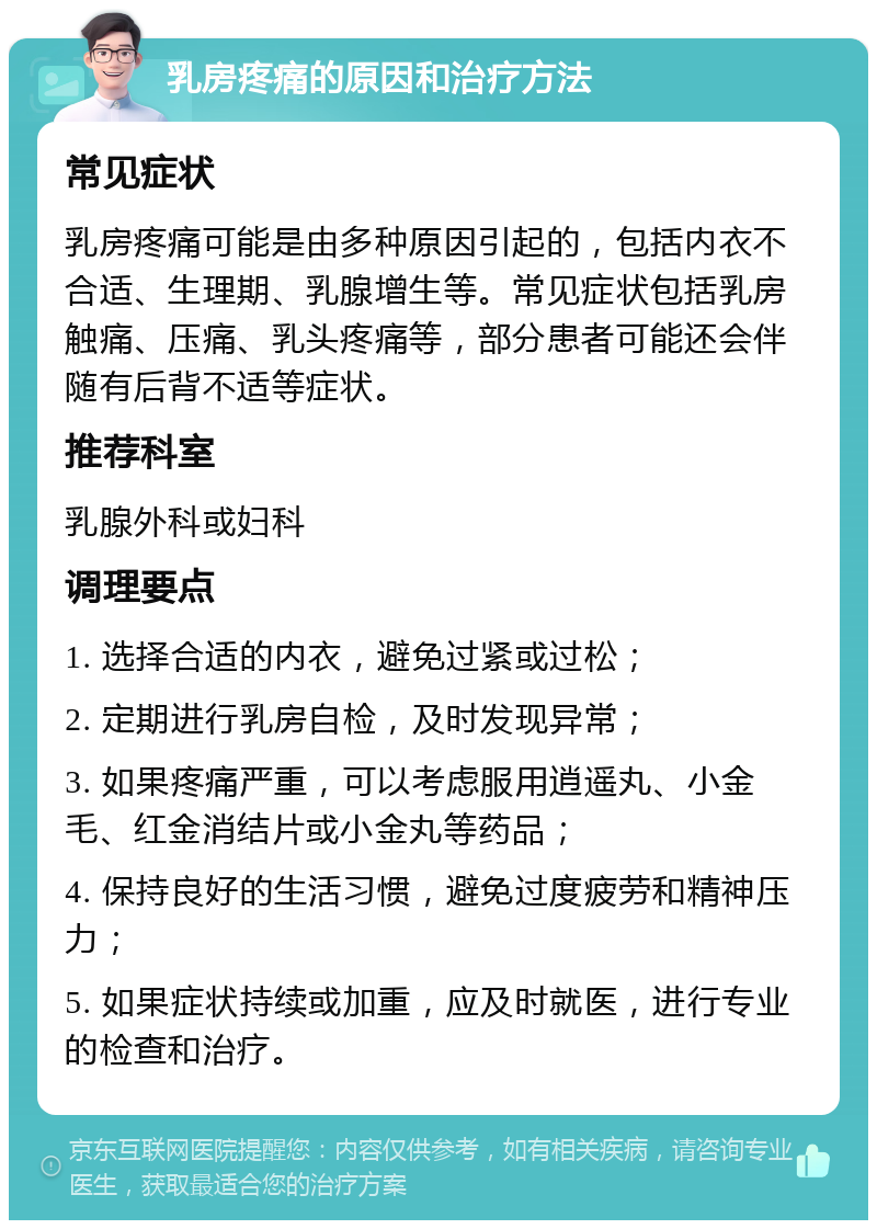 乳房疼痛的原因和治疗方法 常见症状 乳房疼痛可能是由多种原因引起的，包括内衣不合适、生理期、乳腺增生等。常见症状包括乳房触痛、压痛、乳头疼痛等，部分患者可能还会伴随有后背不适等症状。 推荐科室 乳腺外科或妇科 调理要点 1. 选择合适的内衣，避免过紧或过松； 2. 定期进行乳房自检，及时发现异常； 3. 如果疼痛严重，可以考虑服用逍遥丸、小金毛、红金消结片或小金丸等药品； 4. 保持良好的生活习惯，避免过度疲劳和精神压力； 5. 如果症状持续或加重，应及时就医，进行专业的检查和治疗。