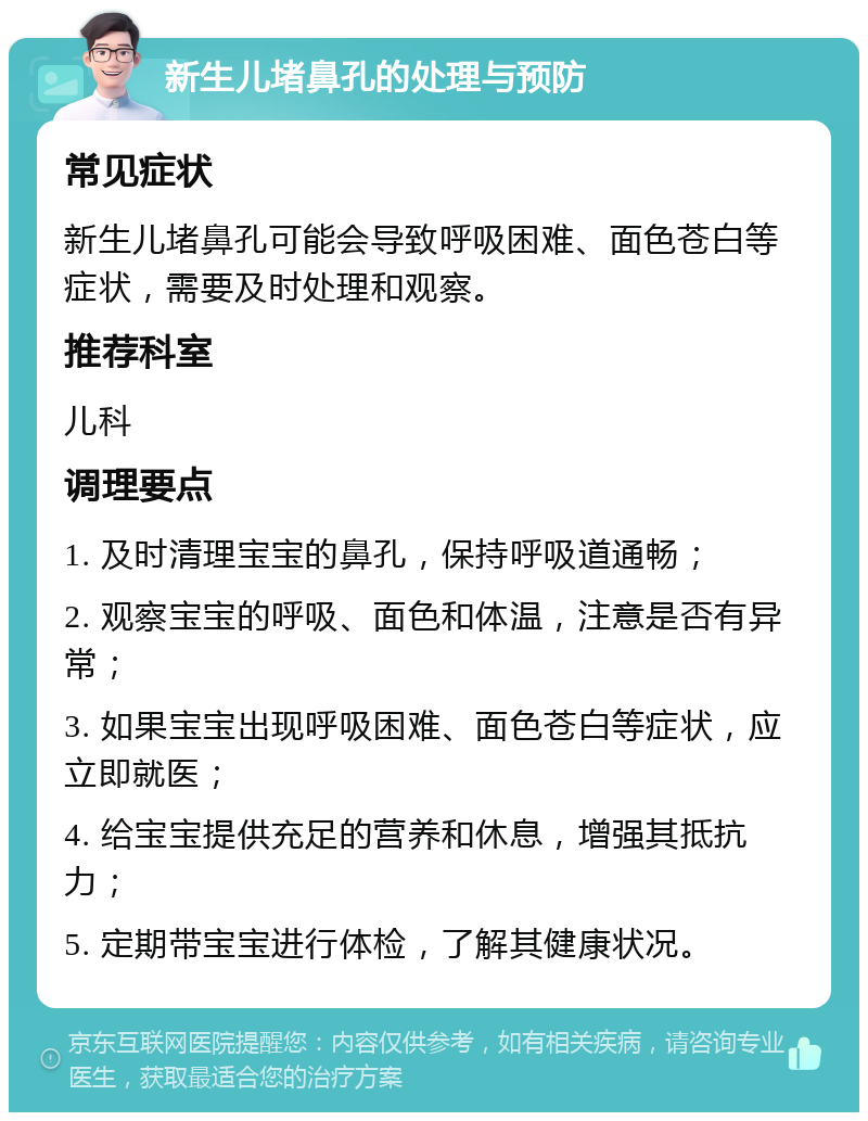 新生儿堵鼻孔的处理与预防 常见症状 新生儿堵鼻孔可能会导致呼吸困难、面色苍白等症状，需要及时处理和观察。 推荐科室 儿科 调理要点 1. 及时清理宝宝的鼻孔，保持呼吸道通畅； 2. 观察宝宝的呼吸、面色和体温，注意是否有异常； 3. 如果宝宝出现呼吸困难、面色苍白等症状，应立即就医； 4. 给宝宝提供充足的营养和休息，增强其抵抗力； 5. 定期带宝宝进行体检，了解其健康状况。