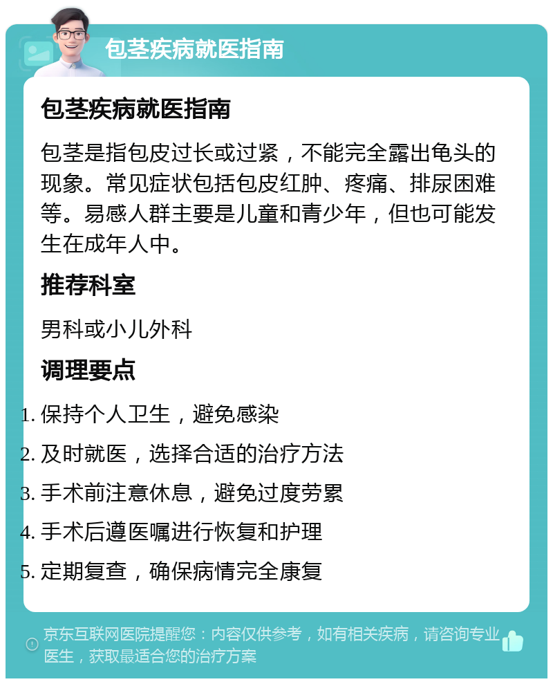 包茎疾病就医指南 包茎疾病就医指南 包茎是指包皮过长或过紧，不能完全露出龟头的现象。常见症状包括包皮红肿、疼痛、排尿困难等。易感人群主要是儿童和青少年，但也可能发生在成年人中。 推荐科室 男科或小儿外科 调理要点 保持个人卫生，避免感染 及时就医，选择合适的治疗方法 手术前注意休息，避免过度劳累 手术后遵医嘱进行恢复和护理 定期复查，确保病情完全康复