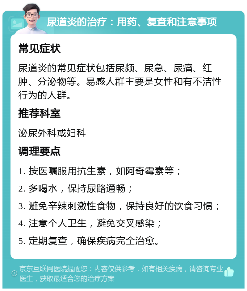 尿道炎的治疗：用药、复查和注意事项 常见症状 尿道炎的常见症状包括尿频、尿急、尿痛、红肿、分泌物等。易感人群主要是女性和有不洁性行为的人群。 推荐科室 泌尿外科或妇科 调理要点 1. 按医嘱服用抗生素，如阿奇霉素等； 2. 多喝水，保持尿路通畅； 3. 避免辛辣刺激性食物，保持良好的饮食习惯； 4. 注意个人卫生，避免交叉感染； 5. 定期复查，确保疾病完全治愈。