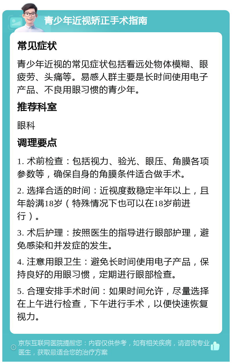 青少年近视矫正手术指南 常见症状 青少年近视的常见症状包括看远处物体模糊、眼疲劳、头痛等。易感人群主要是长时间使用电子产品、不良用眼习惯的青少年。 推荐科室 眼科 调理要点 1. 术前检查：包括视力、验光、眼压、角膜各项参数等，确保自身的角膜条件适合做手术。 2. 选择合适的时间：近视度数稳定半年以上，且年龄满18岁（特殊情况下也可以在18岁前进行）。 3. 术后护理：按照医生的指导进行眼部护理，避免感染和并发症的发生。 4. 注意用眼卫生：避免长时间使用电子产品，保持良好的用眼习惯，定期进行眼部检查。 5. 合理安排手术时间：如果时间允许，尽量选择在上午进行检查，下午进行手术，以便快速恢复视力。