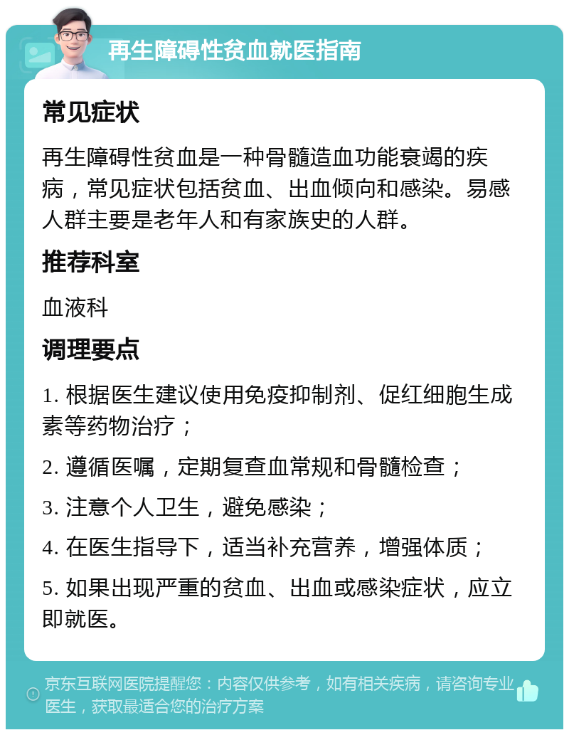 再生障碍性贫血就医指南 常见症状 再生障碍性贫血是一种骨髓造血功能衰竭的疾病，常见症状包括贫血、出血倾向和感染。易感人群主要是老年人和有家族史的人群。 推荐科室 血液科 调理要点 1. 根据医生建议使用免疫抑制剂、促红细胞生成素等药物治疗； 2. 遵循医嘱，定期复查血常规和骨髓检查； 3. 注意个人卫生，避免感染； 4. 在医生指导下，适当补充营养，增强体质； 5. 如果出现严重的贫血、出血或感染症状，应立即就医。