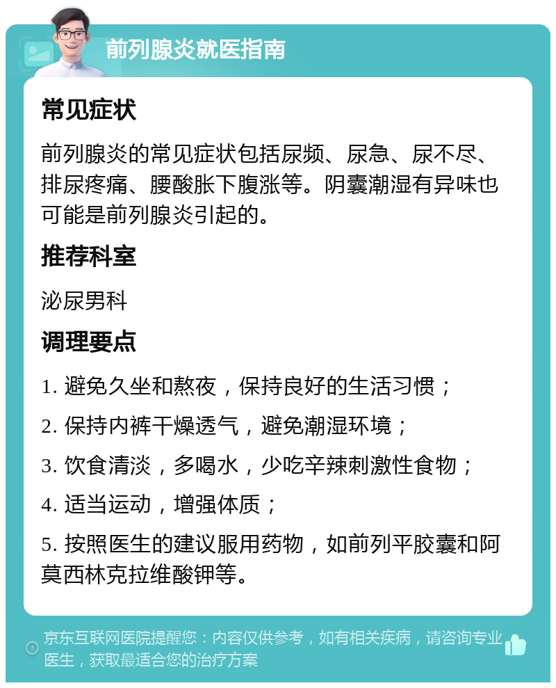 前列腺炎就医指南 常见症状 前列腺炎的常见症状包括尿频、尿急、尿不尽、排尿疼痛、腰酸胀下腹涨等。阴囊潮湿有异味也可能是前列腺炎引起的。 推荐科室 泌尿男科 调理要点 1. 避免久坐和熬夜，保持良好的生活习惯； 2. 保持内裤干燥透气，避免潮湿环境； 3. 饮食清淡，多喝水，少吃辛辣刺激性食物； 4. 适当运动，增强体质； 5. 按照医生的建议服用药物，如前列平胶囊和阿莫西林克拉维酸钾等。