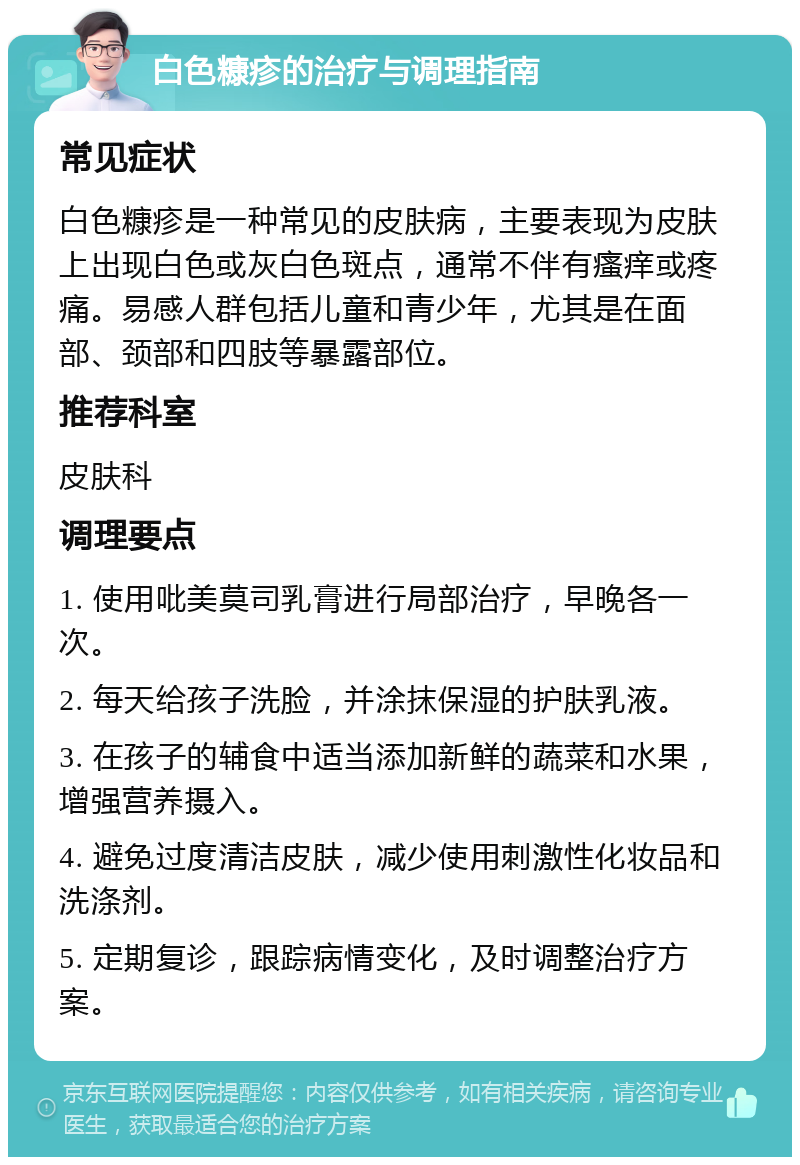 白色糠疹的治疗与调理指南 常见症状 白色糠疹是一种常见的皮肤病，主要表现为皮肤上出现白色或灰白色斑点，通常不伴有瘙痒或疼痛。易感人群包括儿童和青少年，尤其是在面部、颈部和四肢等暴露部位。 推荐科室 皮肤科 调理要点 1. 使用吡美莫司乳膏进行局部治疗，早晚各一次。 2. 每天给孩子洗脸，并涂抹保湿的护肤乳液。 3. 在孩子的辅食中适当添加新鲜的蔬菜和水果，增强营养摄入。 4. 避免过度清洁皮肤，减少使用刺激性化妆品和洗涤剂。 5. 定期复诊，跟踪病情变化，及时调整治疗方案。