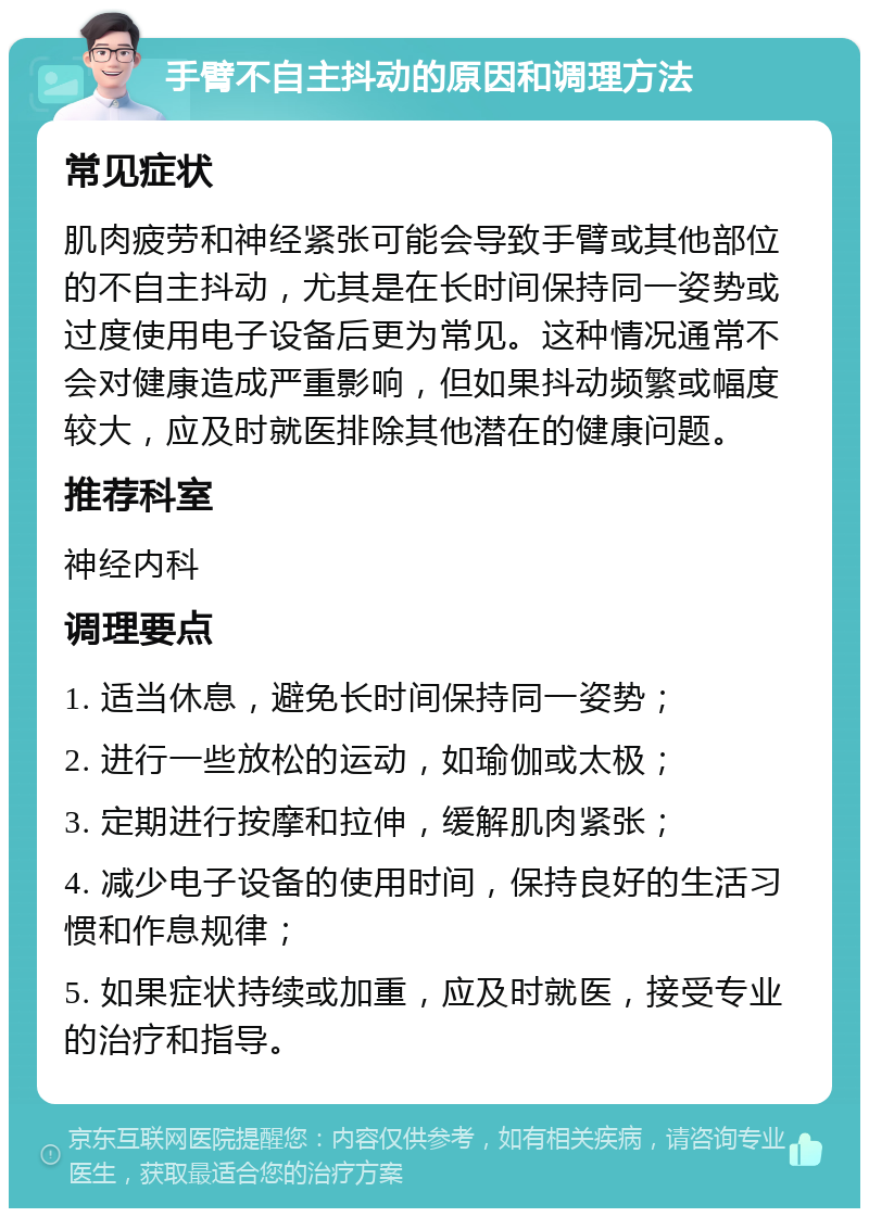 手臂不自主抖动的原因和调理方法 常见症状 肌肉疲劳和神经紧张可能会导致手臂或其他部位的不自主抖动，尤其是在长时间保持同一姿势或过度使用电子设备后更为常见。这种情况通常不会对健康造成严重影响，但如果抖动频繁或幅度较大，应及时就医排除其他潜在的健康问题。 推荐科室 神经内科 调理要点 1. 适当休息，避免长时间保持同一姿势； 2. 进行一些放松的运动，如瑜伽或太极； 3. 定期进行按摩和拉伸，缓解肌肉紧张； 4. 减少电子设备的使用时间，保持良好的生活习惯和作息规律； 5. 如果症状持续或加重，应及时就医，接受专业的治疗和指导。