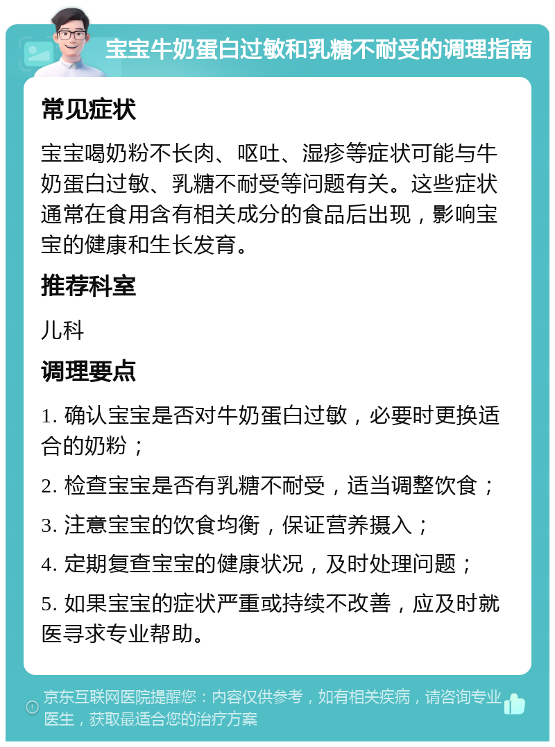 宝宝牛奶蛋白过敏和乳糖不耐受的调理指南 常见症状 宝宝喝奶粉不长肉、呕吐、湿疹等症状可能与牛奶蛋白过敏、乳糖不耐受等问题有关。这些症状通常在食用含有相关成分的食品后出现，影响宝宝的健康和生长发育。 推荐科室 儿科 调理要点 1. 确认宝宝是否对牛奶蛋白过敏，必要时更换适合的奶粉； 2. 检查宝宝是否有乳糖不耐受，适当调整饮食； 3. 注意宝宝的饮食均衡，保证营养摄入； 4. 定期复查宝宝的健康状况，及时处理问题； 5. 如果宝宝的症状严重或持续不改善，应及时就医寻求专业帮助。