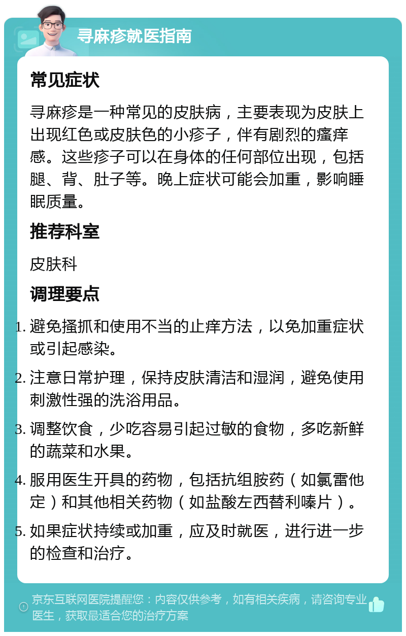 寻麻疹就医指南 常见症状 寻麻疹是一种常见的皮肤病，主要表现为皮肤上出现红色或皮肤色的小疹子，伴有剧烈的瘙痒感。这些疹子可以在身体的任何部位出现，包括腿、背、肚子等。晚上症状可能会加重，影响睡眠质量。 推荐科室 皮肤科 调理要点 避免搔抓和使用不当的止痒方法，以免加重症状或引起感染。 注意日常护理，保持皮肤清洁和湿润，避免使用刺激性强的洗浴用品。 调整饮食，少吃容易引起过敏的食物，多吃新鲜的蔬菜和水果。 服用医生开具的药物，包括抗组胺药（如氯雷他定）和其他相关药物（如盐酸左西替利嗪片）。 如果症状持续或加重，应及时就医，进行进一步的检查和治疗。