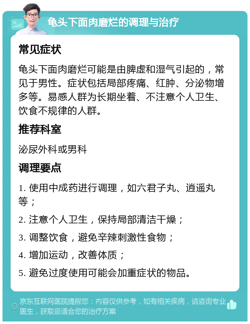 龟头下面肉磨烂的调理与治疗 常见症状 龟头下面肉磨烂可能是由脾虚和湿气引起的，常见于男性。症状包括局部疼痛、红肿、分泌物增多等。易感人群为长期坐着、不注意个人卫生、饮食不规律的人群。 推荐科室 泌尿外科或男科 调理要点 1. 使用中成药进行调理，如六君子丸、逍遥丸等； 2. 注意个人卫生，保持局部清洁干燥； 3. 调整饮食，避免辛辣刺激性食物； 4. 增加运动，改善体质； 5. 避免过度使用可能会加重症状的物品。