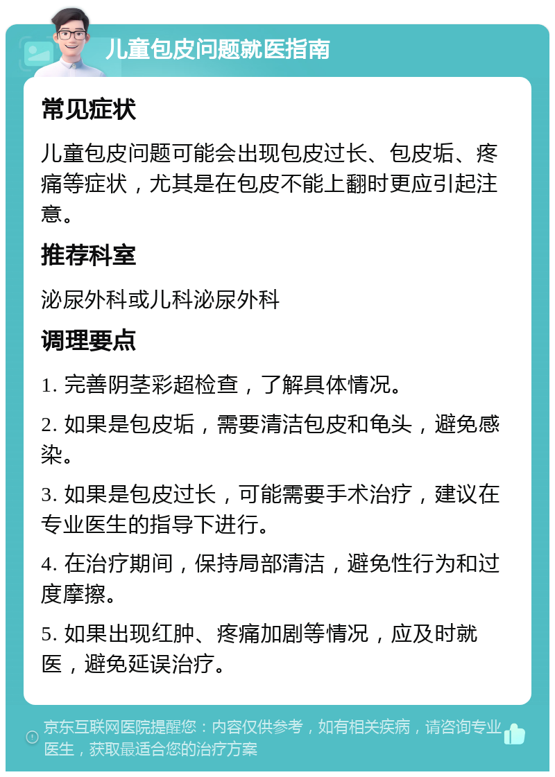 儿童包皮问题就医指南 常见症状 儿童包皮问题可能会出现包皮过长、包皮垢、疼痛等症状，尤其是在包皮不能上翻时更应引起注意。 推荐科室 泌尿外科或儿科泌尿外科 调理要点 1. 完善阴茎彩超检查，了解具体情况。 2. 如果是包皮垢，需要清洁包皮和龟头，避免感染。 3. 如果是包皮过长，可能需要手术治疗，建议在专业医生的指导下进行。 4. 在治疗期间，保持局部清洁，避免性行为和过度摩擦。 5. 如果出现红肿、疼痛加剧等情况，应及时就医，避免延误治疗。