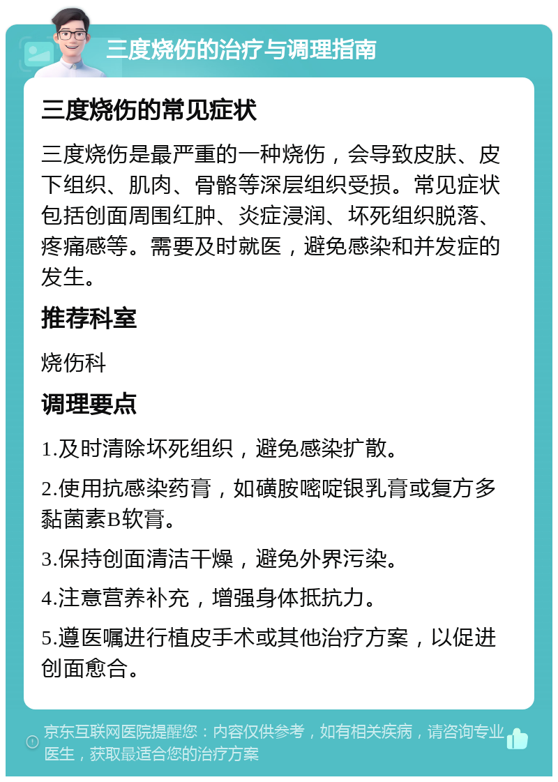 三度烧伤的治疗与调理指南 三度烧伤的常见症状 三度烧伤是最严重的一种烧伤，会导致皮肤、皮下组织、肌肉、骨骼等深层组织受损。常见症状包括创面周围红肿、炎症浸润、坏死组织脱落、疼痛感等。需要及时就医，避免感染和并发症的发生。 推荐科室 烧伤科 调理要点 1.及时清除坏死组织，避免感染扩散。 2.使用抗感染药膏，如磺胺嘧啶银乳膏或复方多黏菌素B软膏。 3.保持创面清洁干燥，避免外界污染。 4.注意营养补充，增强身体抵抗力。 5.遵医嘱进行植皮手术或其他治疗方案，以促进创面愈合。