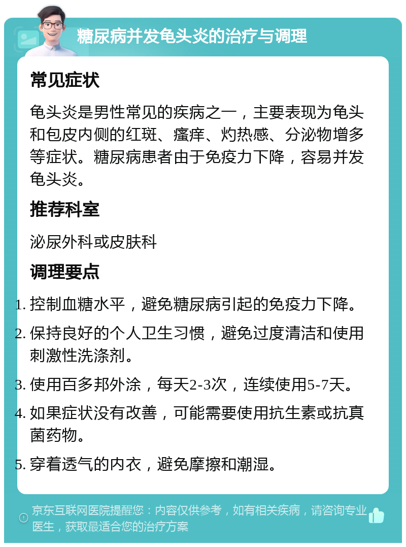 糖尿病并发龟头炎的治疗与调理 常见症状 龟头炎是男性常见的疾病之一，主要表现为龟头和包皮内侧的红斑、瘙痒、灼热感、分泌物增多等症状。糖尿病患者由于免疫力下降，容易并发龟头炎。 推荐科室 泌尿外科或皮肤科 调理要点 控制血糖水平，避免糖尿病引起的免疫力下降。 保持良好的个人卫生习惯，避免过度清洁和使用刺激性洗涤剂。 使用百多邦外涂，每天2-3次，连续使用5-7天。 如果症状没有改善，可能需要使用抗生素或抗真菌药物。 穿着透气的内衣，避免摩擦和潮湿。