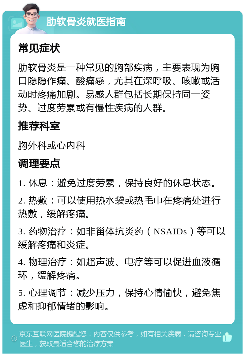 肋软骨炎就医指南 常见症状 肋软骨炎是一种常见的胸部疾病，主要表现为胸口隐隐作痛、酸痛感，尤其在深呼吸、咳嗽或活动时疼痛加剧。易感人群包括长期保持同一姿势、过度劳累或有慢性疾病的人群。 推荐科室 胸外科或心内科 调理要点 1. 休息：避免过度劳累，保持良好的休息状态。 2. 热敷：可以使用热水袋或热毛巾在疼痛处进行热敷，缓解疼痛。 3. 药物治疗：如非甾体抗炎药（NSAIDs）等可以缓解疼痛和炎症。 4. 物理治疗：如超声波、电疗等可以促进血液循环，缓解疼痛。 5. 心理调节：减少压力，保持心情愉快，避免焦虑和抑郁情绪的影响。