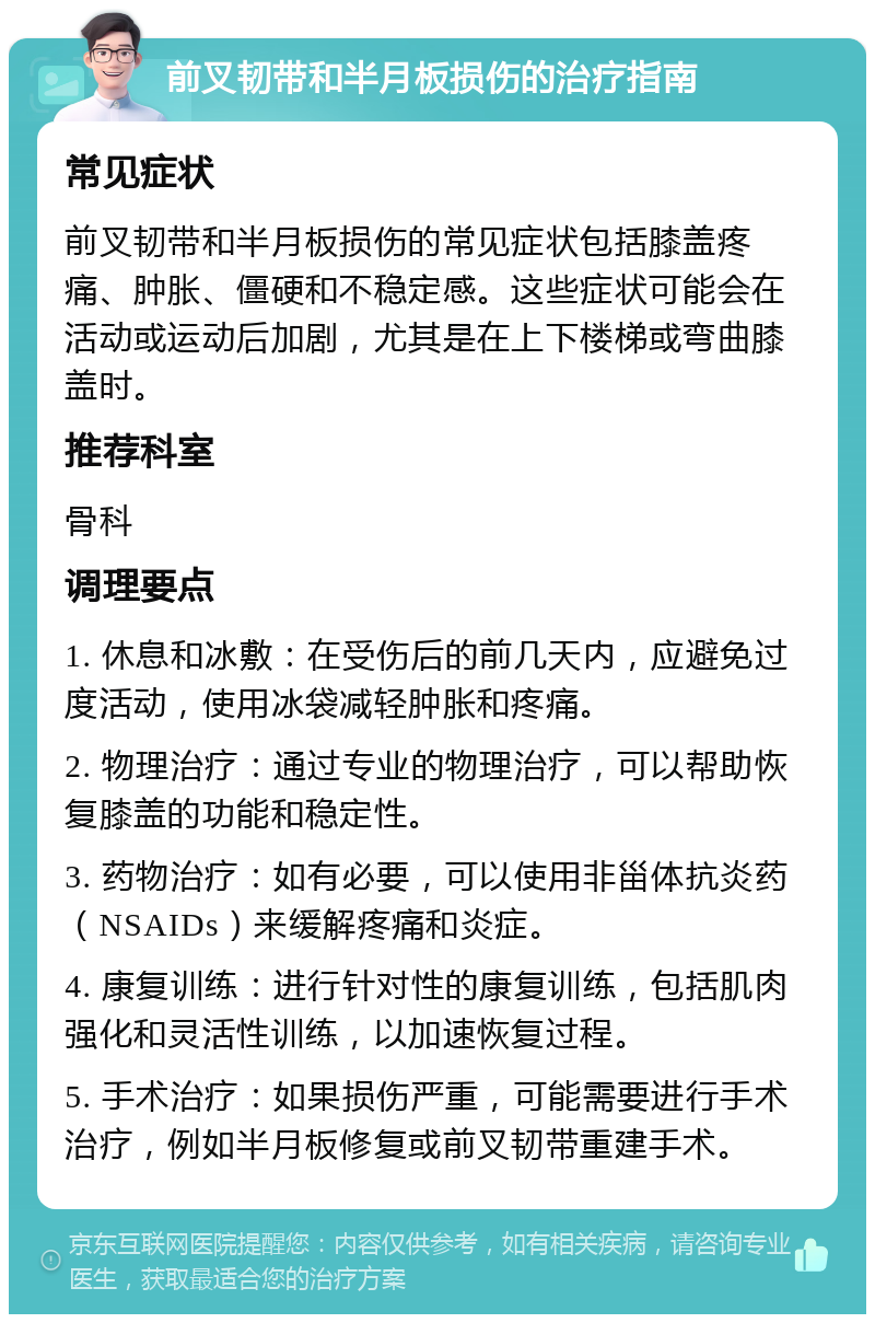 前叉韧带和半月板损伤的治疗指南 常见症状 前叉韧带和半月板损伤的常见症状包括膝盖疼痛、肿胀、僵硬和不稳定感。这些症状可能会在活动或运动后加剧，尤其是在上下楼梯或弯曲膝盖时。 推荐科室 骨科 调理要点 1. 休息和冰敷：在受伤后的前几天内，应避免过度活动，使用冰袋减轻肿胀和疼痛。 2. 物理治疗：通过专业的物理治疗，可以帮助恢复膝盖的功能和稳定性。 3. 药物治疗：如有必要，可以使用非甾体抗炎药（NSAIDs）来缓解疼痛和炎症。 4. 康复训练：进行针对性的康复训练，包括肌肉强化和灵活性训练，以加速恢复过程。 5. 手术治疗：如果损伤严重，可能需要进行手术治疗，例如半月板修复或前叉韧带重建手术。