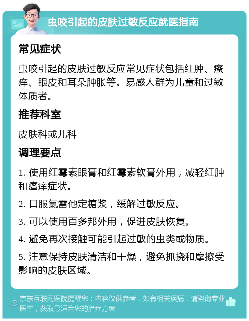 虫咬引起的皮肤过敏反应就医指南 常见症状 虫咬引起的皮肤过敏反应常见症状包括红肿、瘙痒、眼皮和耳朵肿胀等。易感人群为儿童和过敏体质者。 推荐科室 皮肤科或儿科 调理要点 1. 使用红霉素眼膏和红霉素软膏外用，减轻红肿和瘙痒症状。 2. 口服氯雷他定糖浆，缓解过敏反应。 3. 可以使用百多邦外用，促进皮肤恢复。 4. 避免再次接触可能引起过敏的虫类或物质。 5. 注意保持皮肤清洁和干燥，避免抓挠和摩擦受影响的皮肤区域。