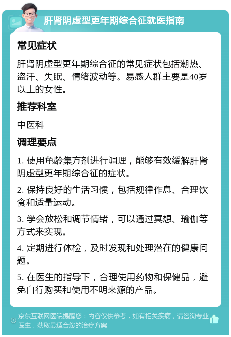 肝肾阴虚型更年期综合征就医指南 常见症状 肝肾阴虚型更年期综合征的常见症状包括潮热、盗汗、失眠、情绪波动等。易感人群主要是40岁以上的女性。 推荐科室 中医科 调理要点 1. 使用龟龄集方剂进行调理，能够有效缓解肝肾阴虚型更年期综合征的症状。 2. 保持良好的生活习惯，包括规律作息、合理饮食和适量运动。 3. 学会放松和调节情绪，可以通过冥想、瑜伽等方式来实现。 4. 定期进行体检，及时发现和处理潜在的健康问题。 5. 在医生的指导下，合理使用药物和保健品，避免自行购买和使用不明来源的产品。