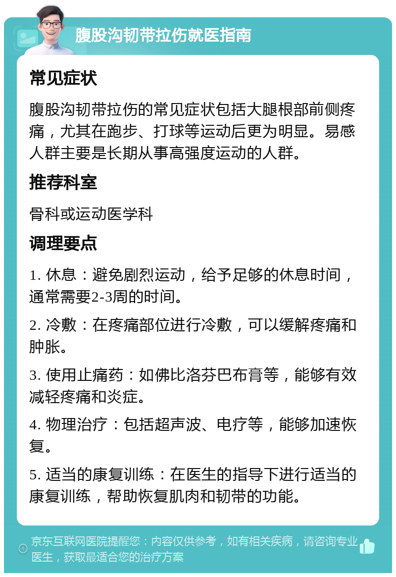 腹股沟韧带拉伤就医指南 常见症状 腹股沟韧带拉伤的常见症状包括大腿根部前侧疼痛，尤其在跑步、打球等运动后更为明显。易感人群主要是长期从事高强度运动的人群。 推荐科室 骨科或运动医学科 调理要点 1. 休息：避免剧烈运动，给予足够的休息时间，通常需要2-3周的时间。 2. 冷敷：在疼痛部位进行冷敷，可以缓解疼痛和肿胀。 3. 使用止痛药：如佛比洛芬巴布膏等，能够有效减轻疼痛和炎症。 4. 物理治疗：包括超声波、电疗等，能够加速恢复。 5. 适当的康复训练：在医生的指导下进行适当的康复训练，帮助恢复肌肉和韧带的功能。