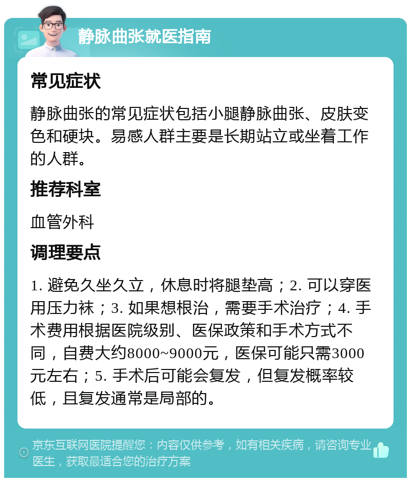 静脉曲张就医指南 常见症状 静脉曲张的常见症状包括小腿静脉曲张、皮肤变色和硬块。易感人群主要是长期站立或坐着工作的人群。 推荐科室 血管外科 调理要点 1. 避免久坐久立，休息时将腿垫高；2. 可以穿医用压力袜；3. 如果想根治，需要手术治疗；4. 手术费用根据医院级别、医保政策和手术方式不同，自费大约8000~9000元，医保可能只需3000元左右；5. 手术后可能会复发，但复发概率较低，且复发通常是局部的。