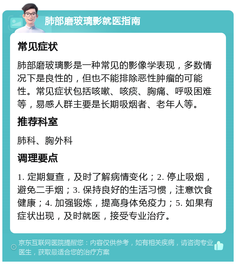 肺部磨玻璃影就医指南 常见症状 肺部磨玻璃影是一种常见的影像学表现，多数情况下是良性的，但也不能排除恶性肿瘤的可能性。常见症状包括咳嗽、咳痰、胸痛、呼吸困难等，易感人群主要是长期吸烟者、老年人等。 推荐科室 肺科、胸外科 调理要点 1. 定期复查，及时了解病情变化；2. 停止吸烟，避免二手烟；3. 保持良好的生活习惯，注意饮食健康；4. 加强锻炼，提高身体免疫力；5. 如果有症状出现，及时就医，接受专业治疗。