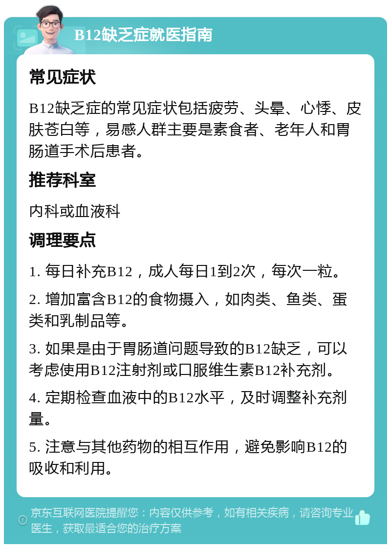 B12缺乏症就医指南 常见症状 B12缺乏症的常见症状包括疲劳、头晕、心悸、皮肤苍白等，易感人群主要是素食者、老年人和胃肠道手术后患者。 推荐科室 内科或血液科 调理要点 1. 每日补充B12，成人每日1到2次，每次一粒。 2. 增加富含B12的食物摄入，如肉类、鱼类、蛋类和乳制品等。 3. 如果是由于胃肠道问题导致的B12缺乏，可以考虑使用B12注射剂或口服维生素B12补充剂。 4. 定期检查血液中的B12水平，及时调整补充剂量。 5. 注意与其他药物的相互作用，避免影响B12的吸收和利用。