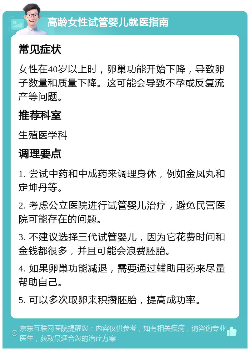 高龄女性试管婴儿就医指南 常见症状 女性在40岁以上时，卵巢功能开始下降，导致卵子数量和质量下降。这可能会导致不孕或反复流产等问题。 推荐科室 生殖医学科 调理要点 1. 尝试中药和中成药来调理身体，例如金凤丸和定坤丹等。 2. 考虑公立医院进行试管婴儿治疗，避免民营医院可能存在的问题。 3. 不建议选择三代试管婴儿，因为它花费时间和金钱都很多，并且可能会浪费胚胎。 4. 如果卵巢功能减退，需要通过辅助用药来尽量帮助自己。 5. 可以多次取卵来积攒胚胎，提高成功率。