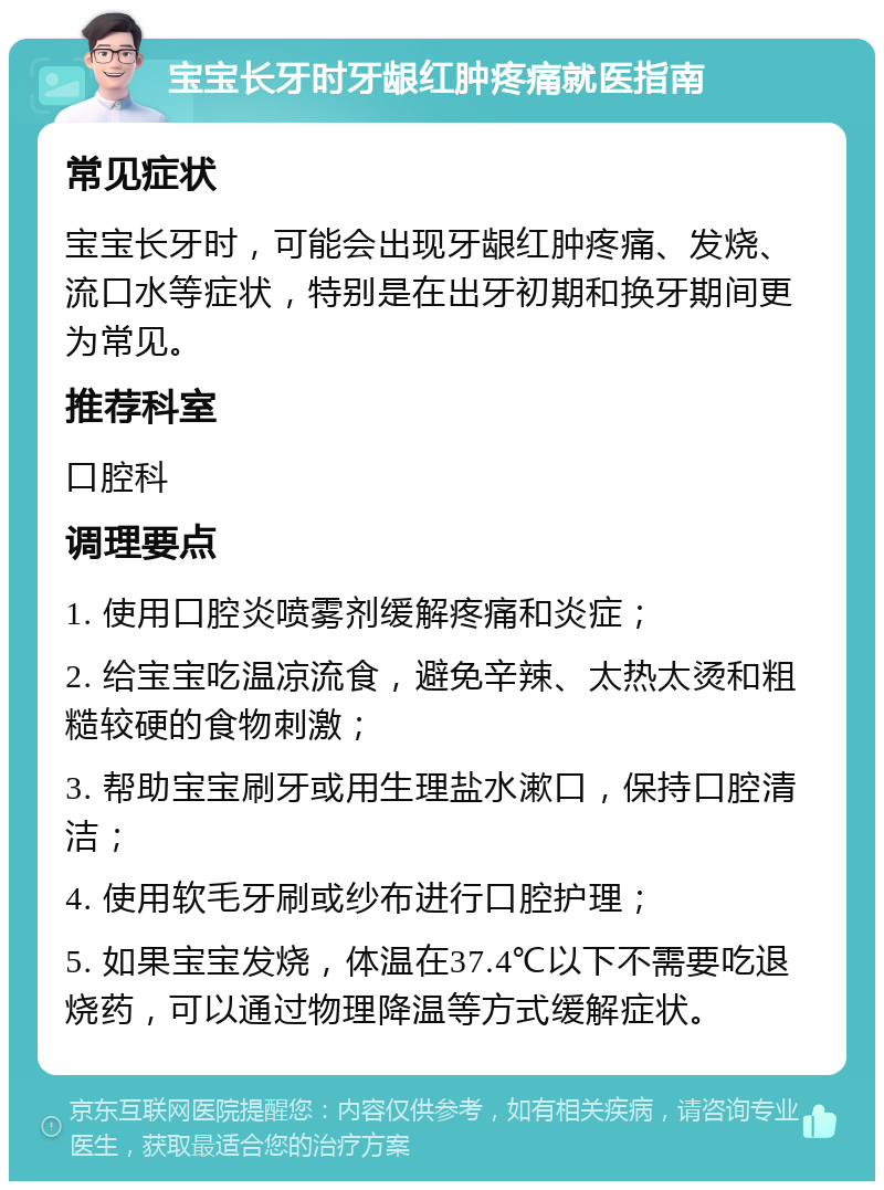 宝宝长牙时牙龈红肿疼痛就医指南 常见症状 宝宝长牙时，可能会出现牙龈红肿疼痛、发烧、流口水等症状，特别是在出牙初期和换牙期间更为常见。 推荐科室 口腔科 调理要点 1. 使用口腔炎喷雾剂缓解疼痛和炎症； 2. 给宝宝吃温凉流食，避免辛辣、太热太烫和粗糙较硬的食物刺激； 3. 帮助宝宝刷牙或用生理盐水漱口，保持口腔清洁； 4. 使用软毛牙刷或纱布进行口腔护理； 5. 如果宝宝发烧，体温在37.4℃以下不需要吃退烧药，可以通过物理降温等方式缓解症状。