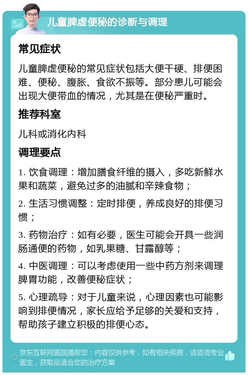 儿童脾虚便秘的诊断与调理 常见症状 儿童脾虚便秘的常见症状包括大便干硬、排便困难、便秘、腹胀、食欲不振等。部分患儿可能会出现大便带血的情况，尤其是在便秘严重时。 推荐科室 儿科或消化内科 调理要点 1. 饮食调理：增加膳食纤维的摄入，多吃新鲜水果和蔬菜，避免过多的油腻和辛辣食物； 2. 生活习惯调整：定时排便，养成良好的排便习惯； 3. 药物治疗：如有必要，医生可能会开具一些润肠通便的药物，如乳果糖、甘露醇等； 4. 中医调理：可以考虑使用一些中药方剂来调理脾胃功能，改善便秘症状； 5. 心理疏导：对于儿童来说，心理因素也可能影响到排便情况，家长应给予足够的关爱和支持，帮助孩子建立积极的排便心态。