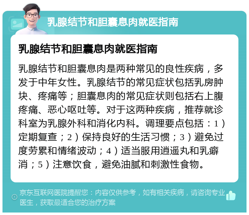 乳腺结节和胆囊息肉就医指南 乳腺结节和胆囊息肉就医指南 乳腺结节和胆囊息肉是两种常见的良性疾病，多发于中年女性。乳腺结节的常见症状包括乳房肿块、疼痛等；胆囊息肉的常见症状则包括右上腹疼痛、恶心呕吐等。对于这两种疾病，推荐就诊科室为乳腺外科和消化内科。调理要点包括：1）定期复查；2）保持良好的生活习惯；3）避免过度劳累和情绪波动；4）适当服用逍遥丸和乳癖消；5）注意饮食，避免油腻和刺激性食物。